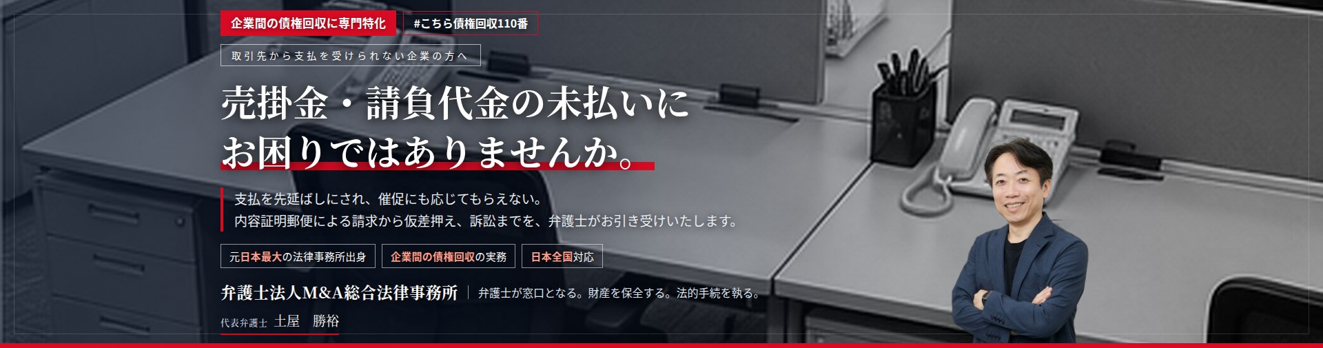 企業間の債権回収に専門特化。売掛金・請負代金の未払いにお困りではありませんか。　支払を先延ばしにされ、催促にも応じてもらえない。内容証明郵便による請求から仮差押え、訴訟までを、弁護士がお引き受けいたします。　弁護士法人Ｍ＆Ａ総合法律事務所　代表弁護士　土屋勝裕（東京弁護士会所属）