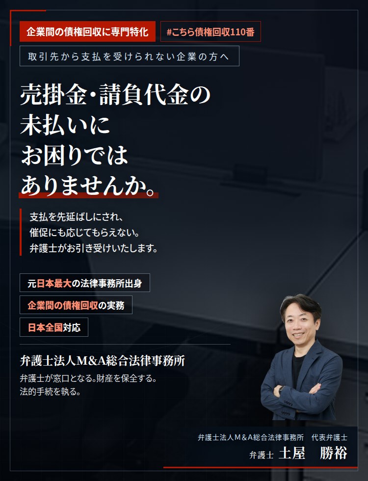 企業間の債権回収に専門特化。売掛金・請負代金の未払いにお困りではありませんか。　支払を先延ばしにされ、催促にも応じてもらえない。内容証明郵便による請求から仮差押え、訴訟までを、弁護士がお引き受けいたします。　弁護士法人Ｍ＆Ａ総合法律事務所　代表弁護士　土屋勝裕（東京弁護士会所属）
